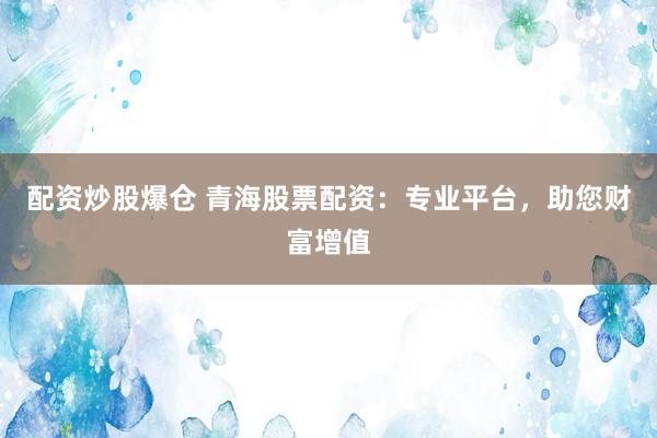 配资炒股爆仓 青海股票配资：专业平台，助您财富增值