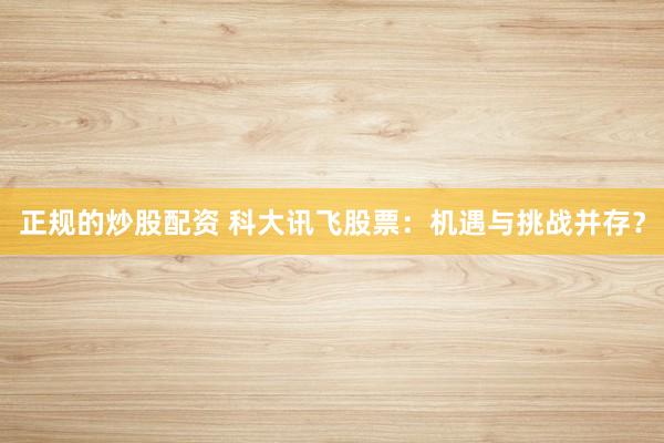 正规的炒股配资 科大讯飞股票：机遇与挑战并存？