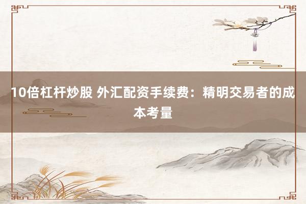 10倍杠杆炒股 外汇配资手续费：精明交易者的成本考量