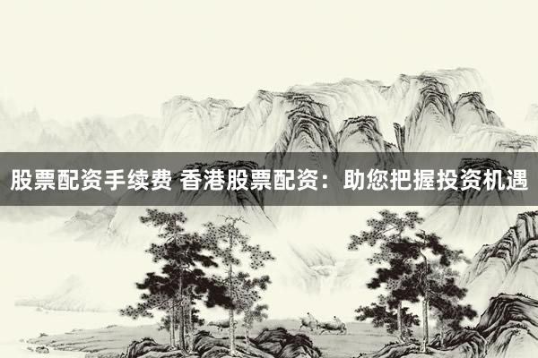 股票配资手续费 香港股票配资：助您把握投资机遇
