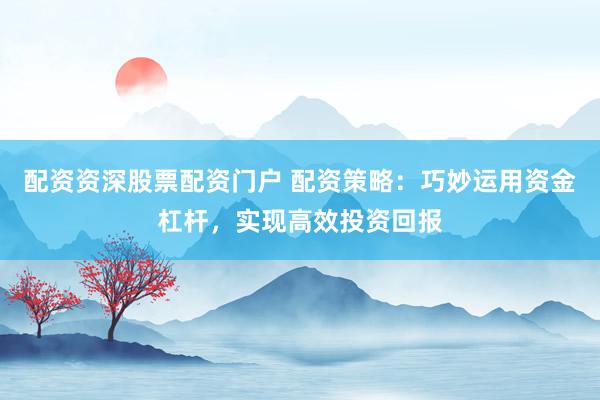 配资资深股票配资门户 配资策略：巧妙运用资金杠杆，实现高效投资回报