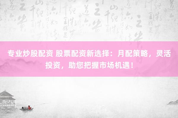专业炒股配资 股票配资新选择：月配策略，灵活投资，助您把握市场机遇！