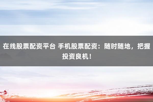 在线股票配资平台 手机股票配资：随时随地，把握投资良机！