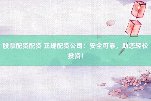股票配资配资 正规配资公司：安全可靠，助您轻松投资！