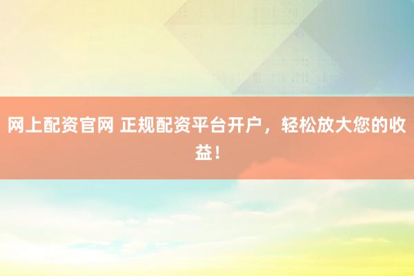 网上配资官网 正规配资平台开户，轻松放大您的收益！