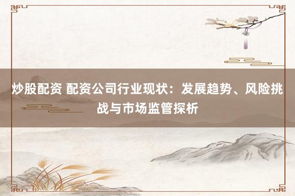 炒股配资 配资公司行业现状：发展趋势、风险挑战与市场监管探析
