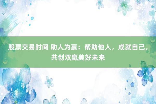 股票交易时间 助人为赢：帮助他人，成就自己，共创双赢美好未来