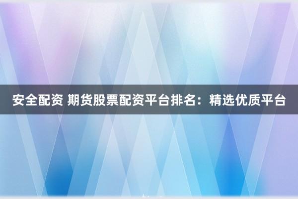 安全配资 期货股票配资平台排名：精选优质平台