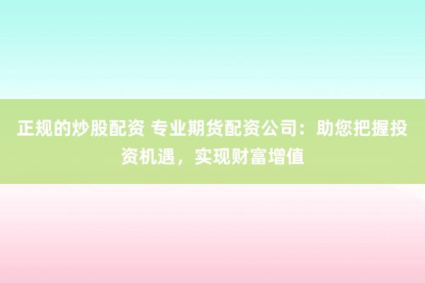 正规的炒股配资 专业期货配资公司：助您把握投资机遇，实现财富增值