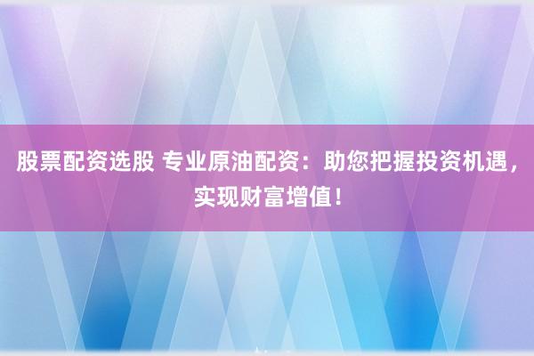 股票配资选股 专业原油配资：助您把握投资机遇，实现财富增值！
