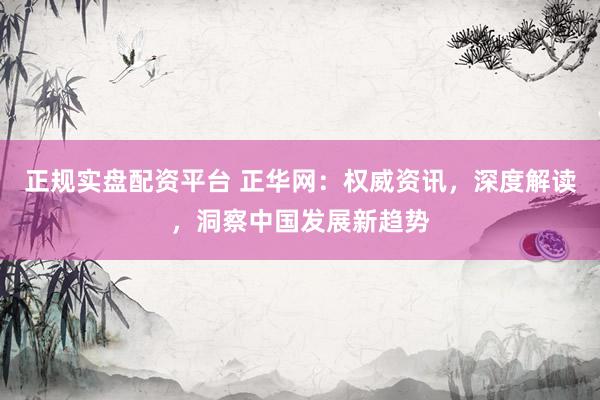 正规实盘配资平台 正华网：权威资讯，深度解读，洞察中国发展新趋势