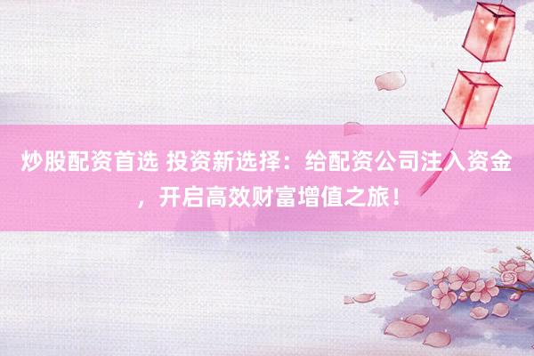 炒股配资首选 投资新选择：给配资公司注入资金，开启高效财富增值之旅！