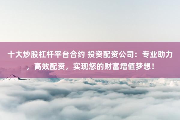 十大炒股杠杆平台合约 投资配资公司：专业助力，高效配资，实现您的财富增值梦想！