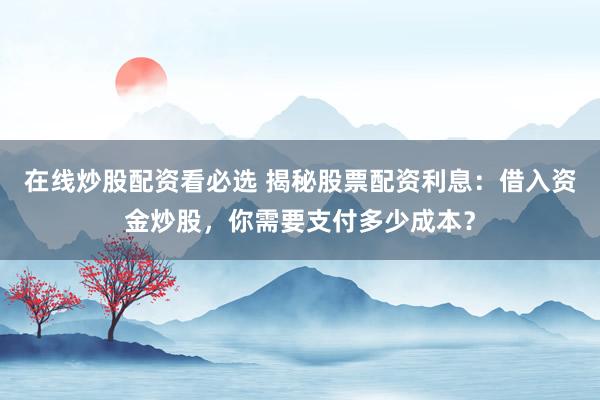 在线炒股配资看必选 揭秘股票配资利息：借入资金炒股，你需要支付多少成本？