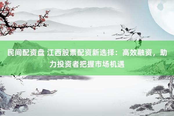 民间配资盘 江西股票配资新选择：高效融资，助力投资者把握市场机遇