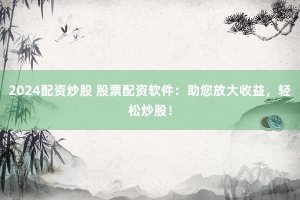 2024配资炒股 股票配资软件：助您放大收益，轻松炒股！