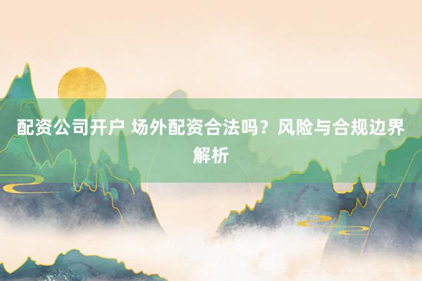 配资公司开户 场外配资合法吗？风险与合规边界解析
