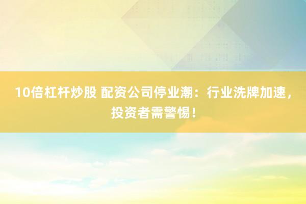 10倍杠杆炒股 配资公司停业潮：行业洗牌加速，投资者需警惕！