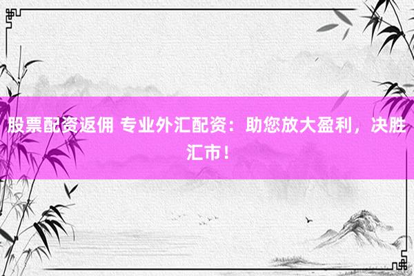 股票配资返佣 专业外汇配资：助您放大盈利，决胜汇市！
