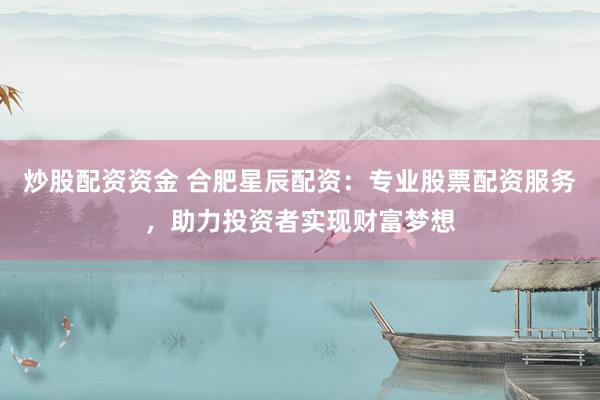 炒股配资资金 合肥星辰配资：专业股票配资服务，助力投资者实现财富梦想