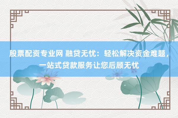 股票配资专业网 融贷无忧：轻松解决资金难题，一站式贷款服务让您后顾无忧