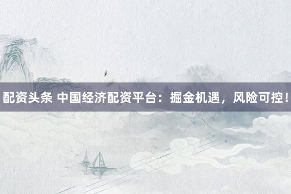 配资头条 中国经济配资平台：掘金机遇，风险可控！