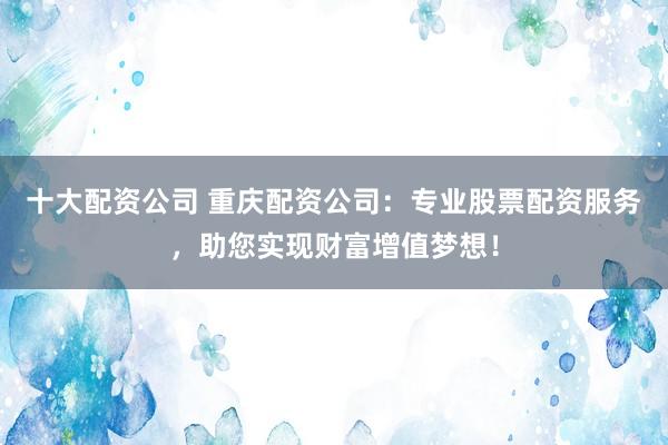 十大配资公司 重庆配资公司：专业股票配资服务，助您实现财富增值梦想！