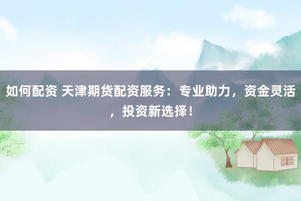 如何配资 天津期货配资服务：专业助力，资金灵活，投资新选择！