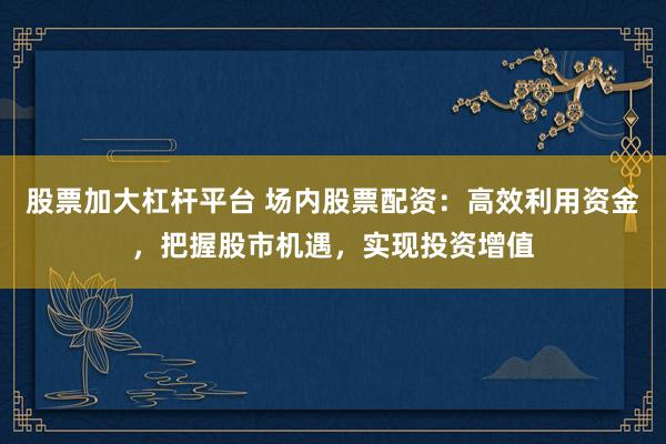 股票加大杠杆平台 场内股票配资：高效利用资金，把握股市机遇，实现投资增值