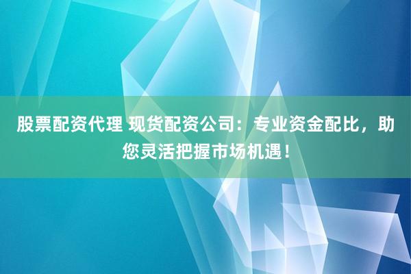 股票配资代理 现货配资公司：专业资金配比，助您灵活把握市场机遇！