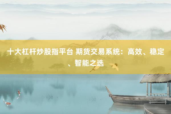 十大杠杆炒股指平台 期货交易系统：高效、稳定、智能之选