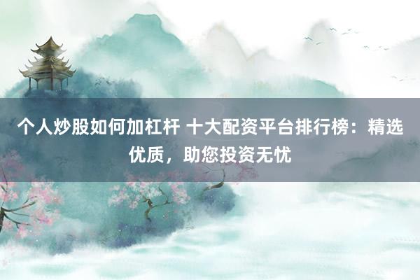 个人炒股如何加杠杆 十大配资平台排行榜：精选优质，助您投资无忧