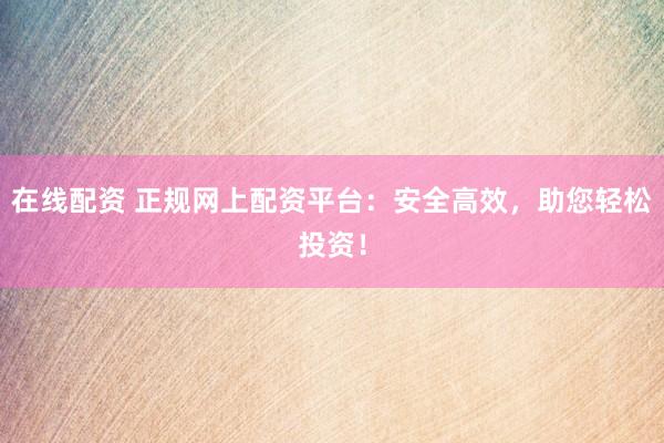 在线配资 正规网上配资平台：安全高效，助您轻松投资！