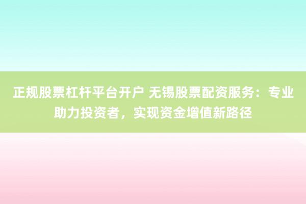 正规股票杠杆平台开户 无锡股票配资服务：专业助力投资者，实现资金增值新路径