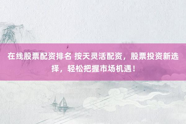 在线股票配资排名 按天灵活配资，股票投资新选择，轻松把握市场机遇！