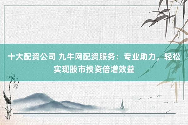 十大配资公司 九牛网配资服务：专业助力，轻松实现股市投资倍增效益