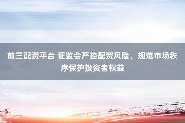 前三配资平台 证监会严控配资风险，规范市场秩序保护投资者权益
