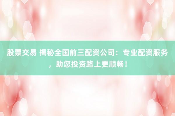 股票交易 揭秘全国前三配资公司：专业配资服务，助您投资路上更顺畅！