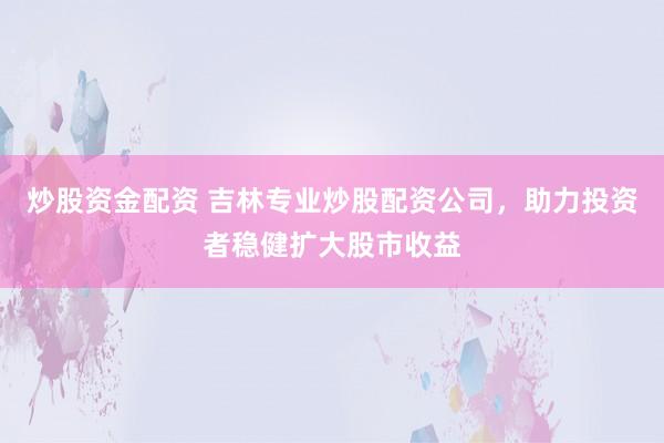 炒股资金配资 吉林专业炒股配资公司，助力投资者稳健扩大股市收益