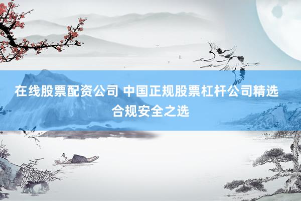在线股票配资公司 中国正规股票杠杆公司精选  合规安全之选