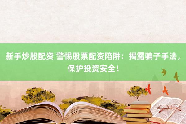新手炒股配资 警惕股票配资陷阱：揭露骗子手法，保护投资安全！