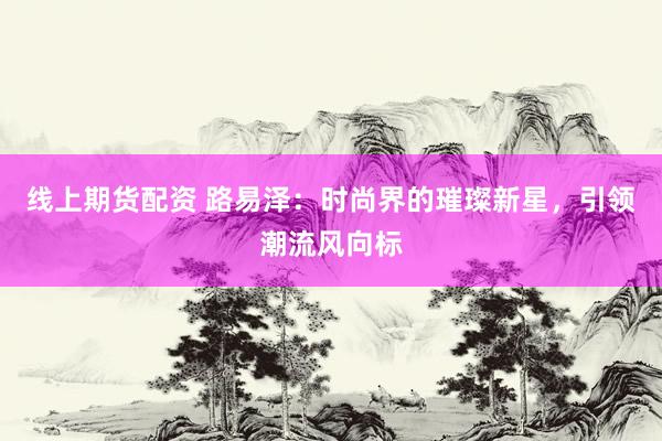线上期货配资 路易泽：时尚界的璀璨新星，引领潮流风向标