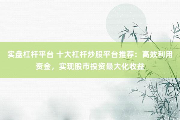 实盘杠杆平台 十大杠杆炒股平台推荐：高效利用资金，实现股市投资最大化收益