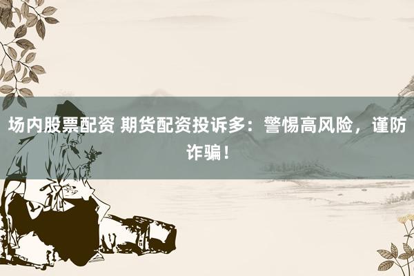 场内股票配资 期货配资投诉多：警惕高风险，谨防诈骗！