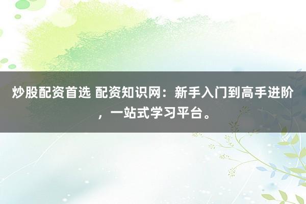 炒股配资首选 配资知识网：新手入门到高手进阶，一站式学习平台。