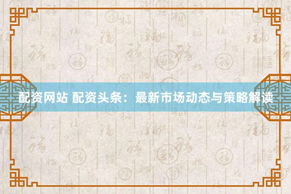 配资网站 配资头条：最新市场动态与策略解读