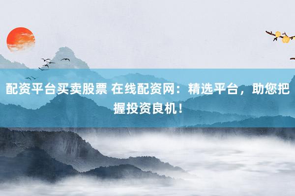 配资平台买卖股票 在线配资网：精选平台，助您把握投资良机！