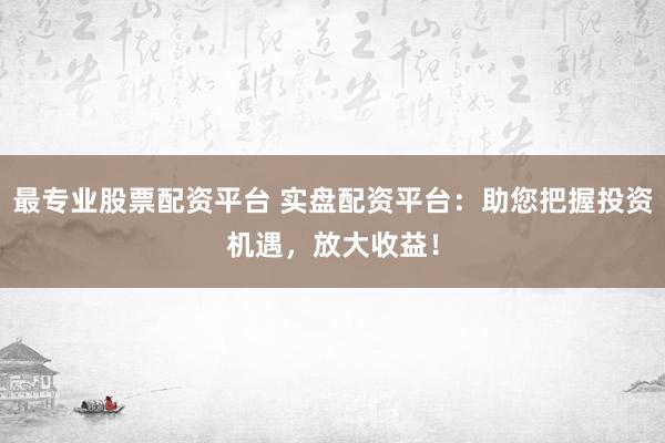 最专业股票配资平台 实盘配资平台：助您把握投资机遇，放大收益！