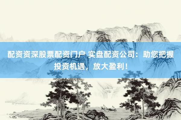 配资资深股票配资门户 实盘配资公司：助您把握投资机遇，放大盈利！