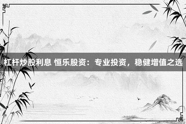 杠杆炒股利息 恒乐股资：专业投资，稳健增值之选